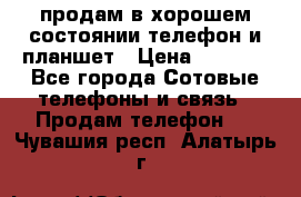 продам в хорошем состоянии телефон и планшет › Цена ­ 5 000 - Все города Сотовые телефоны и связь » Продам телефон   . Чувашия респ.,Алатырь г.